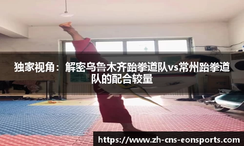 独家视角:解密乌鲁木齐跆拳道队vs常州跆拳道队的配合较量